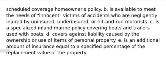 scheduled coverage homeowner's policy. b. is available to meet the needs of "innocent" victims of accidents who are negligently injured by uninsured, underinsured, or hit-and-run motorists. c. is a specialized inland marine policy covering boats and trailers used with boats. d. covers against liability caused by the ownership or use of items of personal property. e. is an additional amount of insurance equal to a specified percentage of the replacement value of the property.