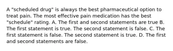 A "scheduled drug" is always the best pharmaceutical option to treat pain. The most effective pain medication has the best "schedule" rating. A. The first and second statements are true B. The first statement is true. The second statement is false. C. The first statement is false. The second statement is true. D. The first and second statements are false.