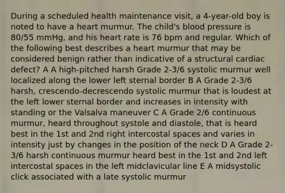 During a scheduled health maintenance visit, a 4-year-old boy is noted to have a heart murmur. The child's <a href='https://www.questionai.com/knowledge/kD0HacyPBr-blood-pressure' class='anchor-knowledge'>blood pressure</a> is 80/55 mmHg, and his heart rate is 76 bpm and regular. Which of the following best describes a heart murmur that may be considered benign rather than indicative of a structural cardiac defect? A A high-pitched harsh Grade 2-3/6 systolic murmur well localized along the lower left sternal border B A Grade 2-3/6 harsh, crescendo-decrescendo systolic murmur that is loudest at the left lower sternal border and increases in intensity with standing or the Valsalva maneuver C A Grade 2/6 continuous murmur, heard throughout systole and diastole, that is heard best in the 1st and 2nd right intercostal spaces and varies in intensity just by changes in the position of the neck D A Grade 2-3/6 harsh continuous murmur heard best in the 1st and 2nd left intercostal spaces in the left midclavicular line E A midsystolic click associated with a late systolic murmur