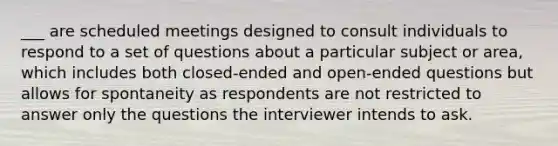 ___ are scheduled meetings designed to consult individuals to respond to a set of questions about a particular subject or area, which includes both closed-ended and open-ended questions but allows for spontaneity as respondents are not restricted to answer only the questions the interviewer intends to ask.