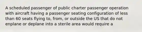 A scheduled passenger of public charter passenger operation with aircraft having a passenger seating configuration of less than 60 seats flying to, from, or outside the US that do not enplane or deplane into a sterile area would require a