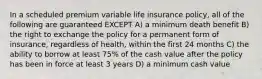 In a scheduled premium variable life insurance policy, all of the following are guaranteed EXCEPT A) a minimum death benefit B) the right to exchange the policy for a permanent form of insurance, regardless of health, within the first 24 months C) the ability to borrow at least 75% of the cash value after the policy has been in force at least 3 years D) a minimum cash value