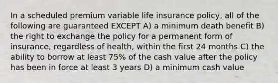 In a scheduled premium variable life insurance policy, all of the following are guaranteed EXCEPT A) a minimum death benefit B) the right to exchange the policy for a permanent form of insurance, regardless of health, within the first 24 months C) the ability to borrow at least 75% of the cash value after the policy has been in force at least 3 years D) a minimum cash value