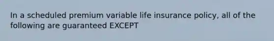 In a scheduled premium variable life insurance policy, all of the following are guaranteed EXCEPT