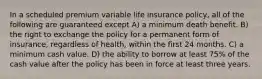 In a scheduled premium variable life insurance policy, all of the following are guaranteed except A) a minimum death benefit. B) the right to exchange the policy for a permanent form of insurance, regardless of health, within the first 24 months. C) a minimum cash value. D) the ability to borrow at least 75% of the cash value after the policy has been in force at least three years.