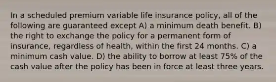 In a scheduled premium variable life insurance policy, all of the following are guaranteed except A) a minimum death benefit. B) the right to exchange the policy for a permanent form of insurance, regardless of health, within the first 24 months. C) a minimum cash value. D) the ability to borrow at least 75% of the cash value after the policy has been in force at least three years.