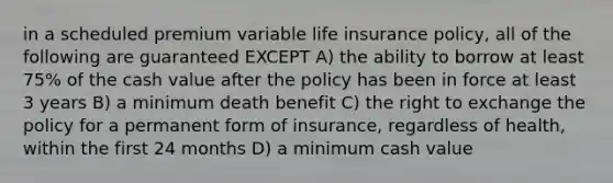 in a scheduled premium variable life insurance policy, all of the following are guaranteed EXCEPT A) the ability to borrow at least 75% of the cash value after the policy has been in force at least 3 years B) a minimum death benefit C) the right to exchange the policy for a permanent form of insurance, regardless of health, within the first 24 months D) a minimum cash value