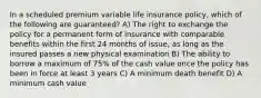 In a scheduled premium variable life insurance policy, which of the following are guaranteed? A) The right to exchange the policy for a permanent form of insurance with comparable benefits within the first 24 months of issue, as long as the insured passes a new physical examination B) The ability to borrow a maximum of 75% of the cash value once the policy has been in force at least 3 years C) A minimum death benefit D) A minimum cash value