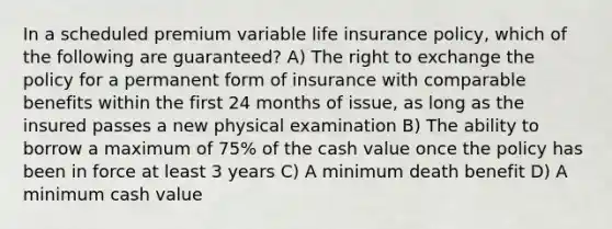 In a scheduled premium variable life insurance policy, which of the following are guaranteed? A) The right to exchange the policy for a permanent form of insurance with comparable benefits within the first 24 months of issue, as long as the insured passes a new physical examination B) The ability to borrow a maximum of 75% of the cash value once the policy has been in force at least 3 years C) A minimum death benefit D) A minimum cash value