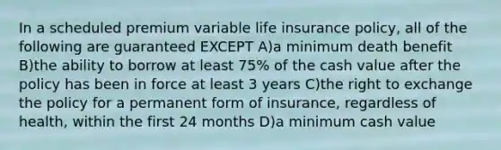 In a scheduled premium variable life insurance policy, all of the following are guaranteed EXCEPT A)a minimum death benefit B)the ability to borrow at least 75% of the cash value after the policy has been in force at least 3 years C)the right to exchange the policy for a permanent form of insurance, regardless of health, within the first 24 months D)a minimum cash value