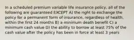 In a scheduled premium variable life insurance policy, all of the following are guaranteed EXCEPT A) the right to exchange the policy for a permanent form of insurance, regardless of health, within the first 24 months B) a minimum death benefit C) a minimum cash value D) the ability to borrow at least 75% of the cash value after the policy has been in force at least 3 years