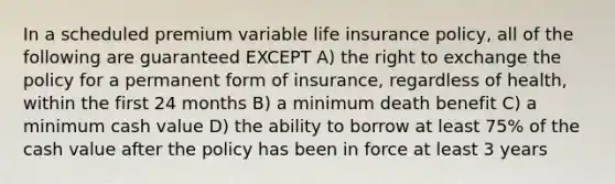 In a scheduled premium variable life insurance policy, all of the following are guaranteed EXCEPT A) the right to exchange the policy for a permanent form of insurance, regardless of health, within the first 24 months B) a minimum death benefit C) a minimum cash value D) the ability to borrow at least 75% of the cash value after the policy has been in force at least 3 years