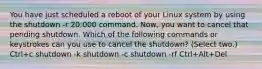 You have just scheduled a reboot of your Linux system by using the shutdown -r 20:000 command. Now, you want to cancel that pending shutdown. Which of the following commands or keystrokes can you use to cancel the shutdown? (Select two.) Ctrl+c shutdown -k shutdown -c shutdown -rf Ctrl+Alt+Del