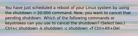 You have just scheduled a reboot of your Linux system by using the shutdown -r 20:000 command. Now, you want to cancel that pending shutdown. Which of the following commands or keystrokes can you use to cancel the shutdown? (Select two.) Ctrl+c shutdown -k shutdown -c shutdown -rf Ctrl+Alt+Del