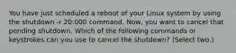 You have just scheduled a reboot of your Linux system by using the shutdown -r 20:000 command. Now, you want to cancel that pending shutdown. Which of the following commands or keystrokes can you use to cancel the shutdown? (Select two.)