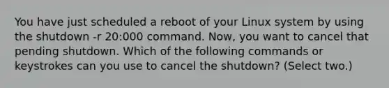 You have just scheduled a reboot of your Linux system by using the shutdown -r 20:000 command. Now, you want to cancel that pending shutdown. Which of the following commands or keystrokes can you use to cancel the shutdown? (Select two.)