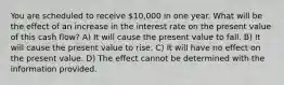 You are scheduled to receive 10,000 in one year. What will be the effect of an increase in the interest rate on the present value of this cash flow? A) It will cause the present value to fall. B) It will cause the present value to rise. C) It will have no effect on the present value. D) The effect cannot be determined with the information provided.