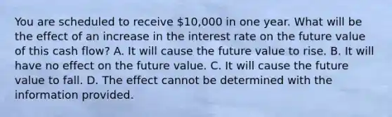 You are scheduled to receive​ 10,000 in one year. What will be the effect of an increase in the interest rate on the future value of this cash​ flow? A. It will cause the future value to rise. B. It will have no effect on the future value. C. It will cause the future value to fall. D. The effect cannot be determined with the information provided.