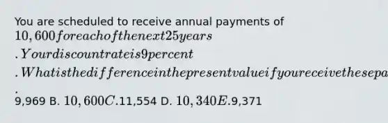 You are scheduled to receive annual payments of 10,600 for each of the next 25 years. Your discount rate is 9 percent. What is the difference in the present value if you receive these payments at the beginning of each year rather than at the end of each year? A.9,969 B. 10,600 C.11,554 D. 10,340 E.9,371