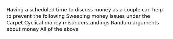 Having a scheduled time to discuss money as a couple can help to prevent the following Sweeping money issues under the Carpet Cyclical money misunderstandings Random arguments about money All of the above