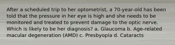 After a scheduled trip to her optometrist, a 70-year-old has been told that the pressure in her eye is high and she needs to be monitored and treated to prevent damage to the optic nerve. Which is likely to be her diagnosis? a. Glaucoma b. Age-related macular degeneration (AMD) c. Presbyopia d. Cataracts