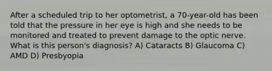 After a scheduled trip to her optometrist, a 70-year-old has been told that the pressure in her eye is high and she needs to be monitored and treated to prevent damage to the optic nerve. What is this person's diagnosis? A) Cataracts B) Glaucoma C) AMD D) Presbyopia