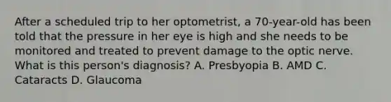 After a scheduled trip to her optometrist, a 70-year-old has been told that the pressure in her eye is high and she needs to be monitored and treated to prevent damage to the optic nerve. What is this person's diagnosis? A. Presbyopia B. AMD C. Cataracts D. Glaucoma