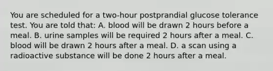 You are scheduled for a two-hour postprandial glucose tolerance test. You are told that: A. blood will be drawn 2 hours before a meal. B. urine samples will be required 2 hours after a meal. C. blood will be drawn 2 hours after a meal. D. a scan using a radioactive substance will be done 2 hours after a meal.