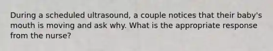 During a scheduled ultrasound, a couple notices that their baby's mouth is moving and ask why. What is the appropriate response from the nurse?