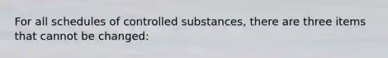 For all schedules of controlled substances, there are three items that cannot be changed: