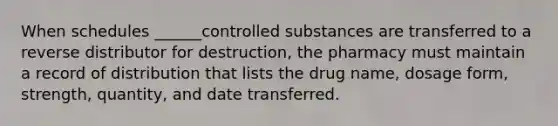 When schedules ______controlled substances are transferred to a reverse distributor for destruction, the pharmacy must maintain a record of distribution that lists the drug name, dosage form, strength, quantity, and date transferred.