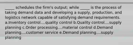 ​_____ schedules the firm's output; while _____ is the process of taking demand data and developing a supply, production, and logistics network capable of satisfying demand requirements. a.Inventory control....quality control b.Quality control....supply planning c.Order processing....material control d.Demand planning....customer service e.Demand planning....supply planning