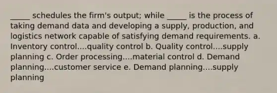 _____ schedules the firm's output; while _____ is the process of taking demand data and developing a supply, production, and logistics network capable of satisfying demand requirements. a. Inventory control....quality control b. Quality control....supply planning c. Order processing....material control d. Demand planning....customer service e. Demand planning....supply planning