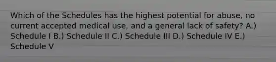 Which of the Schedules has the highest potential for abuse, no current accepted medical use, and a general lack of safety? A.) Schedule I B.) Schedule II C.) Schedule III D.) Schedule IV E.) Schedule V