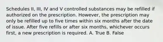 Schedules II, III, IV and V controlled substances may be refilled if authorized on the prescription. However, the prescription may only be refilled up to five times within six months after the date of issue. After five refills or after six months, whichever occurs first, a new prescription is required. A. True B. False