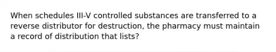 When schedules III-V controlled substances are transferred to a reverse distributor for destruction, the pharmacy must maintain a record of distribution that lists?