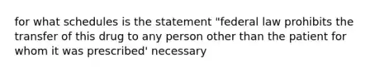 for what schedules is the statement "federal law prohibits the transfer of this drug to any person other than the patient for whom it was prescribed' necessary