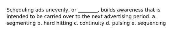 Scheduling ads unevenly, or ________, builds awareness that is intended to be carried over to the next advertising period. a. segmenting b. hard hitting c. continuity d. pulsing e. sequencing