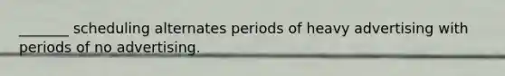 _______ scheduling alternates periods of heavy advertising with periods of no advertising.