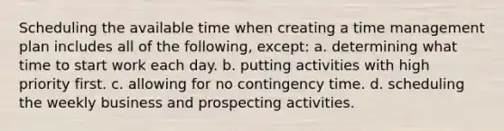 Scheduling the available time when creating a time management plan includes all of the following, except: a. determining what time to start work each day. b. putting activities with high priority first. c. allowing for no contingency time. d. scheduling the weekly business and prospecting activities.