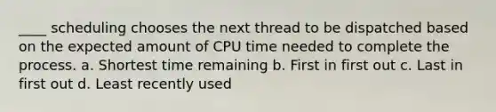 ____ scheduling chooses the next thread to be dispatched based on the expected amount of CPU time needed to complete the process. a. Shortest time remaining b. First in first out c. Last in first out d. Least recently used