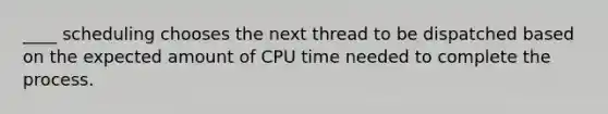 ____ scheduling chooses the next thread to be dispatched based on the expected amount of CPU time needed to complete the process.