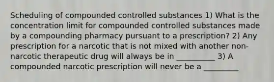 Scheduling of compounded controlled substances 1) What is the concentration limit for compounded controlled substances made by a compounding pharmacy pursuant to a prescription? 2) Any prescription for a narcotic that is not mixed with another non-narcotic therapeutic drug will always be in __________ 3) A compounded narcotic prescription will never be a _________