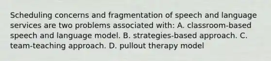 Scheduling concerns and fragmentation of speech and language services are two problems associated with: A. classroom-based speech and language model. B. strategies-based approach. C. team-teaching approach. D. pullout therapy model