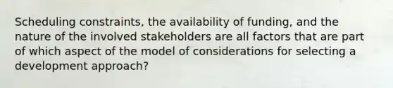 Scheduling constraints, the availability of funding, and the nature of the involved stakeholders are all factors that are part of which aspect of the model of considerations for selecting a development approach?