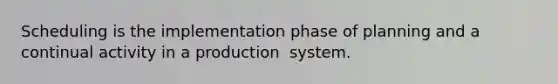 Scheduling is the implementation phase of planning and a continual activity in a production ​ system.