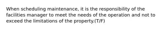 When scheduling maintenance, it is the responsibility of the facilities manager to meet the needs of the operation and not to exceed the limitations of the property.(T/F)