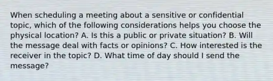 When scheduling a meeting about a sensitive or confidential topic, which of the following considerations helps you choose the physical location? A. Is this a public or private situation? B. Will the message deal with facts or opinions? C. How interested is the receiver in the topic? D. What time of day should I send the message?