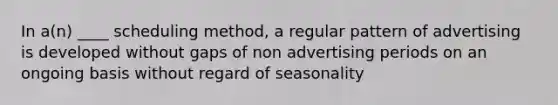 In a(n) ____ scheduling method, a regular pattern of advertising is developed without gaps of non advertising periods on an ongoing basis without regard of seasonality