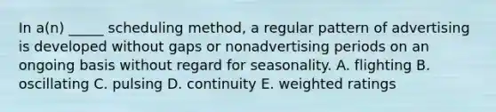 In a(n) _____ scheduling method, a regular pattern of advertising is developed without gaps or nonadvertising periods on an ongoing basis without regard for seasonality. A. flighting B. oscillating C. pulsing D. continuity E. weighted ratings